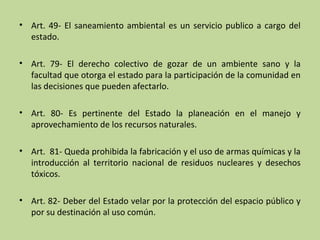 • Art. 49- El saneamiento ambiental es un servicio publico a cargo del
estado.
• Art. 79- El derecho colectivo de gozar de un ambiente sano y la
facultad que otorga el estado para la participación de la comunidad en
las decisiones que pueden afectarlo.
• Art. 80- Es pertinente del Estado la planeación en el manejo y
aprovechamiento de los recursos naturales.
• Art. 81- Queda prohibida la fabricación y el uso de armas químicas y la
introducción al territorio nacional de residuos nucleares y desechos
tóxicos.
• Art. 82- Deber del Estado velar por la protección del espacio público y
por su destinación al uso común.

 