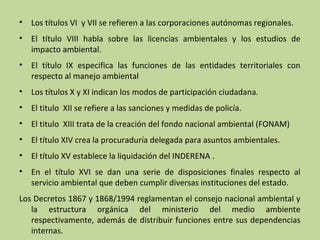 •

Los títulos VI y VII se refieren a las corporaciones autónomas regionales.

•

El título VIII habla sobre las licencias ambientales y los estudios de
impacto ambiental.

•

El título IX especifica las funciones de las entidades territoriales con
respecto al manejo ambiental

•

Los títulos X y XI indican los modos de participación ciudadana.

•

El titulo XII se refiere a las sanciones y medidas de policía.

•

El titulo XIII trata de la creación del fondo nacional ambiental (FONAM)

•

El título XIV crea la procuraduría delegada para asuntos ambientales.

•

El título XV establece la liquidación del INDERENA .

•

En el título XVI se dan una serie de disposiciones finales respecto al
servicio ambiental que deben cumplir diversas instituciones del estado.

Los Decretos 1867 y 1868/1994 reglamentan el consejo nacional ambiental y
la estructura orgánica del ministerio del medio ambiente
respectivamente, además de distribuir funciones entre sus dependencias
internas.

 