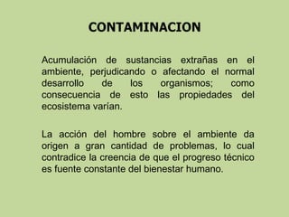 Acumulación de sustancias extrañas en el
ambiente, perjudicando o afectando el normal
desarrollo
de
los
organismos;
como
consecuencia de esto las propiedades del
ecosistema varían.
La acción del hombre sobre el ambiente da
origen a gran cantidad de problemas, lo cual
contradice la creencia de que el progreso técnico
es fuente constante del bienestar humano.

 