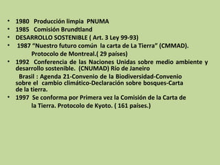 • 1980 Producción limpia PNUMA
• 1985 Comisión Brundtland
• DESARROLLO SOSTENIBLE ( Art. 3 Ley 99-93)
• 1987 “Nuestro futuro común la carta de La Tierra” (CMMAD).
Protocolo de Montreal.( 29 países)
• 1992 Conferencia de las Naciones Unidas sobre medio ambiente y
desarrollo sostenible. (CNUMAD) Río de Janeiro
Brasil : Agenda 21-Convenio de la Biodiversidad-Convenio
sobre el cambio climático-Declaración sobre bosques-Carta
de la tierra.
• 1997 Se conforma por Primera vez la Comisión de la Carta de
la Tierra. Protocolo de Kyoto. ( 161 países.)

 