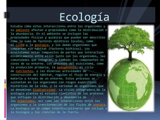 Estudia cómo estas interacciones entre los organismos y
su ambiente afectan a propiedades como la distribución o
la abundancia. En el ambiente se incluyen las
propiedades físicas y químicas que pueden ser descritas
como la suma de factores abióticos locales, como
el clima y la geología, y los demás organismos que
comparten ese hábitat (factores bióticos). Los
ecosistemas están compuestos de partes que interactúan
dinámicamente entre ellos junto con los organismos, las
comunidades que integran, y también los componentes no
vivos de su entorno. Los procesos del ecosistema, como
la producción primaria, la pedogénesis, el ciclo
de nutrientes, y las diversas actividades de
construcción del hábitat, regulan el flujo de energía y
materia a través de un entorno. Estos procesos se
sustentan en los organismos con rasgos específicos
históricos de la vida, y la variedad de organismos que
se denominan biodiversidad. La visión integradora de la
ecología plantea el estudio científico de los procesos
que influyen la distribución y abundancia de
los organismos, así como las interacciones entre los
organismos y la transformación de los flujos de energía.
La ecología es un campo interdisciplinario que incluye a
la biología y las ciencias de la Tierra.
Ecología
 