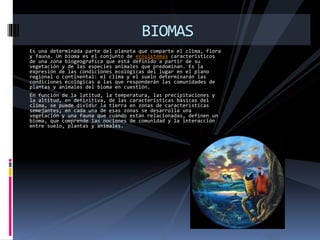 Es una determinada parte del planeta que comparte el clima, flora
y fauna. Un bioma es el conjunto de ecosistemas característicos
de una zona biogeografíca que está definido a partir de su
vegetación y de las especies animales que predominan. Es la
expresión de las condiciones ecológicas del lugar en el plano
regional o continental: el clima y el suelo determinarán las
condiciones ecológicas a las que responderán las comunidades de
plantas y animales del bioma en cuestión.
En función de la latitud, la temperatura, las precipitaciones y
la altitud, en definitiva, de las características básicas del
clima, se puede dividir la tierra en zonas de características
semejantes; en cada una de esas zonas se desarrolla una
vegetación y una fauna que cuando están relacionadas, definen un
bioma, que comprende las nociones de comunidad y la interacción
entre suelo, plantas y animales.
BIOMAS
 
