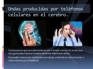 Consecuencia que sencillamente se ven a simple vista es las ondas que
son generadas hasta el cerebro teniendo diferentes daños.
Se pueden solucionar mediante auriculares, evitando la comunicación a
cada instante por el telefono.
Ondas producidas por teléfonos
celulares en el cerebro.
 