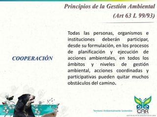 COOPERACIÓN
Todas las personas, organismos e
instituciones deberán participar,
desde su formulación, en los procesos
de planificación y ejecución de
acciones ambientales, en todos los
ámbitos y niveles de gestión
ambiental, acciones coordinadas y
participativas pueden quitar muchos
obstáculos del camino.
Principios de la Gestión Ambiental
(Art 63 L 99/93)
GCO-PR-02-FR-05 VERSIÓN 4 03-07-2020
 
