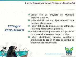 Características de la Gestión Ambiental
ENFOQUE
ESTRATÉGICO
Contar con un proyecto de Municipio
deseable ó posible.
Haber definido metas y objetivos en el corto,
mediano y largo plazo.
Haber distinguido claramente las estrategias
(estables) de las tácticas (flexibles)
Haber identificado prioridades y asignado los
recursos en forma consecuente con ellas.
Haber identificado caminos posibles y
alternativas de acción en caso de cambio de
circunstancias a las iniciales
GCO-PR-02-FR-05 VERSIÓN 4 03-07-2020
 