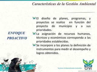 ENFOQUE
PROACTIVO
El diseño de planes, programas, y
proyectos se realice en función del
proyecto de municipio y a sus
prioridades.
La asignación de recursos humanos,
técnicos y económicos corresponda a las
prioridades establecidas.
Se incorpore a los planes la definición de
instrumentos para medir el desempeño y
logros obtenidos.
Características de la Gestión Ambiental
GCO-PR-02-FR-05 VERSIÓN 4 03-07-2020
 