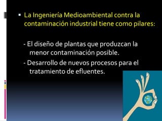  La Ingeniería Medioambiental contra la
contaminación industrial tiene como pilares:
- El diseño de plantas que produzcan la
menor contaminación posible.
- Desarrollo de nuevos procesos para el
tratamiento de efluentes.
 