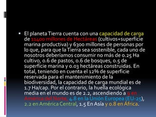  El planetaTierra cuenta con una capacidad de carga
de 11400 millones de Hectáreas (cultivos+superficie
marina productiva) y 6300 millones de personas por
lo que, para que laTierra sea sostenible, cada uno de
nosotros deberíamos consumir no más de 0.25 Ha
cultivo, 0.6 de pastos, 0.6 de bosques, 0.5 de
superficie marina y 0.03 hectáreas construidas. En
total, teniendo en cuenta el 12% de superficie
reservada para el mantenimiento de la
biodiversidad, la capacidad de carga mundial es de
1.7 Ha/cap. Por el contrario, la huella ecológica
media en el mundo es de 2.2, ascendiendo a 9 en
América del Norte, 4.8 en la Unión Europea (EU-25),
2.2 en AméricaCentral, 1.5 En Asía y 0.8 en África.
 