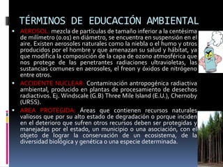 TÉRMINOS DE EDUCACIÓN AMBIENTAL
 AEROSOL: mezcla de partículas de tamaño inferior a la centésima
de milímetro (0.01) en diámetro, se encuentra en suspensión en el
aire. Existen aerosoles naturales como la niebla o el humo y otros
producidos por el hombre y que amenazan su salud y hábitat, ya
que modifica la composición de la capa de ozono atmosférica que
nos protege de las penetrantes radiaciones ultravioletas, las
sustancias comunes en aerosoles, el freon y óxidos de nitrógeno
entre otros.
 ACCIDENTE NUCLEAR: Contaminación antropogénica radiactiva
ambiental, producido en plantas de procesamiento de desechos
radiactivos. Ej. Windscale (G.B) Three Mile Island (E.U.), Chernoby
(URSS).
 AREA PROTEGIDA: Áreas que contienen recursos naturales
valiosos que por su alto estado de degradación o porque inciden
en el deterioro que sufren otros recursos deben ser protegidas y
manejadas por el estado, un municipio o una asociación, con el
objeto de lograr la conservación de un ecosistema, de la
diversidad biológica y genética o una especie determinada.
 