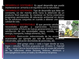  DESARROLLO SOSTENIBLE: Es aquel desarrollo que puede
mantenerse en armonía o en equilibrio con la naturaleza.
 DESARROLLO SOSTENIDO: Tipo de desarrollo que debe ser
constante, sin dar marcha atrás hacia la obtención de un
producto final esperado. Ej: mantener en forma sistemática
programas permanentes de educación ambiental sin decaer
en los esfuerzos conjuntos en cuando a obtener una mejor
calidad de vida.
 DESARROLLO SUSTENTABLE: El que permite satisfacer las
necesidades actuales y aspiraciones humanas sin
comprometer el futuro de nuevas generaciones en cuanto a la
satisfacción de sus necesidades (agua, vestido, vivienda,
energía, transporte, trabajo alimento, etc).
 ECOCIDIO: Destrucción indiscriminada de los ecosistemas
ocasionados por ejemplo por tala de árboles, desechos
industriales, aplicación desmedida de pesticidas, etc.
 ECOLOGÍA: (Del griego oikos = cada o lugar donde se vive,
logos = estudio) Término propuesto por Ernesto H. Haeckel
(1834 – 1919) Ciencia Generalizadora que se ocupa del estudio
de las relaciones entre factores bióticos, abióticos y
antropogénicos como un todo y la influencia reciproca.
 