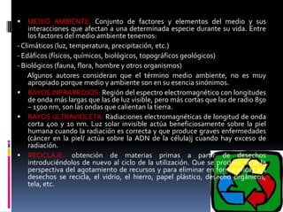  MEDIO AMBIENTE: Conjunto de factores y elementos del medio y sus
interacciones que afectan a una determinada especie durante su vida. Entre
los factores del medio ambiente tenemos:
- Climáticos (luz, temperatura, precipitación, etc.)
- Edáficos (físicos, químicos, biológicos, topográficos geológicos)
- Biológicos (fauna, flora, hombre y otros organismos)
Algunos autores consideran que el término medio ambiente, no es muy
apropiado porque medio y ambiente son en su esencia sinónimos.
 RAYOS INFRARROJOS: Región del espectro electromagnético con longitudes
de onda más largas que las de luz visible, pero más cortas que las de radio 850
– 1500 nm, son las ondas que calientan la tierra.
 RAYOS ULTRAVIOLETA: Radiaciones electromagnéticas de longitud de onda
corta 400 y 10 nm. Luz solar invisible actúa beneficiosamente sobre la piel
humana cuando la radiación es correcta y que produce graves enfermedades
(cáncer en la piel/ actúa sobre la ADN de la célula)j cuando hay exceso de
radiación.
 RECICLAJE: obtención de materias primas a partir de desechos
introduciéndolos de nuevo al ciclo de la utilización. Que se produce ante la
perspectiva del agotamiento de recursos y para eliminar en forma eficaz los
desechos se recicla, el vidrio, el hierro, papel plástico, desecho orgánicos,
tela, etc.
 