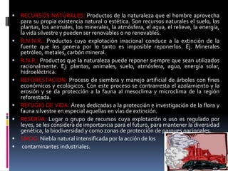  RECURSOS NATURALES: Productos de la naturaleza que el hombre aprovecha
para su propia existencia natural o estética. Son recursos naturales el suelo, las
plantas, los animales, los minerales, la atmósfera, el agua, el relieve, la energía,
la vida silvestre y pueden ser renovables o no renovables.
 R.N.N.R.: Productos cuya explotación irracional conduce a la extinción de la
fuente que los genera por lo tanto es imposible reponerlos. Ej. Minerales
petróleo, metales, carbón mineral.
 R.N.R.: Productos que la naturaleza puede reponer siempre que sean utilizados
racionalmente. Ej: plantas, animales, suelo, atmósfera, agua, energía solar,
hidroeléctrica.
 REFORESTACION: Proceso de siembra y manejo artificial de árboles con fines
económicos y ecológicos. Con este proceso se contrarresta el azolamiento y la
erosión y se da protección a la fauna al mesoclima y microclima de la región
reforestada.
 REFUGIO DE VIDA: Áreas dedicadas a la protección e investigación de la flora y
fauna silvestre en especial aquellas en vías de extinción.
 RESERVA: Lugar o grupo de recursos cuya explotación o uso es regulado por
leyes, se les considera de importancia para el futuro, para mantener la diversidad
genética, la biodiversidad y como zonas de protección de parques nacionales.
 SMOG: Niebla natural intensificada por la acción de los
 contaminantes industriales.
 
