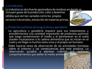 3. La Industria
La industria es otra fuente generadora de residuos en donde se
incluyen gases de la producción, calor y desechos
sólidos que son tan variados como los propios
sectores industriales, extracción de materias primas.
4. Productos químicos de la agricultura y ganadería
La agricultura y ganadería requiere para sus tratamientos y
procedimientos una cantidad importante de productos químicos
que luego contaminaran el medio y al permanecer en el suelo
pueden incorporarse a la cadena alimenticia que se inician en el
suelo y así llegar a muchos seres vivos y al propio ser humano.
Debe hacerse tarea de observación de las actividades humanas
sobre el entorno y las consecuencias que esto produce. La
observación ayudará a plantear criterios que rechacen
comportamientos que dañan al medio ambiente.
 
