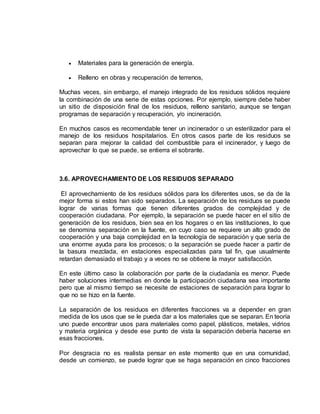  Materiales para la generación de energía. 
 Relleno en obras y recuperación de terrenos, 
Muchas veces, sin embargo, el manejo integrado de los residuos sólidos requiere 
la combinación de una serie de estas opciones. Por ejemplo, siempre debe haber 
un sitio de disposición final de los residuos, relleno sanitario, aunque se tengan 
programas de separación y recuperación, y/o incineración. 
En muchos casos es recomendable tener un incinerador o un esterilizador para el 
manejo de los residuos hospitalarios. En otros casos parte de los residuos se 
separan para mejorar la calidad del combustible para el incinerador, y luego de 
aprovechar lo que se puede, se entierra el sobrante. 
3.6. APROVECHAMIENTO DE LOS RESIDUOS SEPARADO 
El aprovechamiento de los residuos sólidos para los diferentes usos, se da de la 
mejor forma si estos han sido separados. La separación de los residuos se puede 
lograr de varias formas que tienen diferentes grados de complejidad y de 
cooperación ciudadana. Por ejemplo, la separación se puede hacer en el sitio de 
generación de los residuos, bien sea en los hogares o en las instituciones, lo que 
se denomina separación en la fuente, en cuyo caso se requiere un alto grado de 
cooperación y una baja complejidad en la tecnología de separación y que sería de 
una enorme ayuda para los procesos; o la separación se puede hacer a partir de 
la basura mezclada, en estaciones especializadas para tal fin, que usualmente 
retardan demasiado el trabajo y a veces no se obtiene la mayor satisfacción. 
En este último caso la colaboración por parte de la ciudadanía es menor. Puede 
haber soluciones intermedias en donde la participación ciudadana sea importante 
pero que al mismo tiempo se necesite de estaciones de separación para lograr lo 
que no se hizo en la fuente. 
La separación de los residuos en diferentes fracciones va a depender en gran 
medida de los usos que se le pueda dar a los materiales que se separan. En teoría 
uno puede encontrar usos para materiales como papel, plásticos, metales, vidrios 
y materia orgánica y desde ese punto de vista la separación debería hacerse en 
esas fracciones. 
Por desgracia no es realista pensar en este momento que en una comunidad, 
desde un comienzo, se puede lograr que se haga separación en cinco fracciones 
 