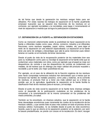 de tal forma que desde la generación los residuos vengan listos para ser 
utilizados. Por estas razones los trabajos de separación en la fuente usualmente 
empiezan buscando que se separen dos fracciones de los residuos en un 
comienzo, por ejemplo reciclables y no reciclables, para luego ir incrementando el 
nivel de separación a medida que se logra la participación ciudadana. 
3.7. SEPARACION EN LA FUENTE vs. SEPARACION EN ESTACIONES 
Como se mencionó anteriormente existe la posibilidad de hacer separación en la 
fuente a diferentes niveles como casa, oficina, comercio, industria y en diferentes 
fracciones, como residuos vegetales, papel, vidrios, metales, etc. para dejar el 
resto de la separación en una estación especializada. La separación en la fuente 
tiene una serie de ventajas y desventajas que vale la pena mencionar pues deben 
tenerse en cuenta en el momento de tomar decisiones. 
Desde el punto de vista de la recuperación posterior de los materiales bien sea 
para su reutilización como para su reciclaje la separación en la fuente evita que se 
contaminen unos materiales con otros, como por ejemplo que el papel se moje con 
desperdicios de comida o que los desperdicios de comida se contaminen con 
metales, de tal manera que se obtenga una mejor calidad del producto reusable o 
reciclable y por lo tanto una mejor posibilidad de uso. 
Por ejemplo, en el caso de la utilización de la fracción orgánica de los residuos 
para hacer compostaje numerosos estudios han demostrado que a menos que se 
remuevan las fuentes de metales pesados, como pilas y baterías, de la corriente 
de residuos, el producto final va a tener una mala calidad que va a limitar su 
posible uso en la agricultura. Igualmente la separación en la fuente facilita la 
clasificación final de los residuos para el recruso y el reciclaje. 
Desde el punto de vista social la separación en la fuente tiene diversas ventajas 
como el desarrollo de la participación ciudadana en los problemas de la 
comunidad y la concientización de la misma comunidad en los problemas del 
medio ambiente y la salud. 
También se ha encontrado, en diversos estudios, que la separación en la fuente 
tiene desventajas económicas pues incrementa los costos de la recolección de los 
residuos sólidos, y que siendo éste el paso más costoso en todo el proceso de los 
residuos sólidos municipales, no es rentable desde el punto de vista económico 
hacerla, pues lo que se ahorra en la separación posterior en la estación, por venir 
la basura preclasificada, se pierde con creces en la recolección. Es decir, recoger 
 