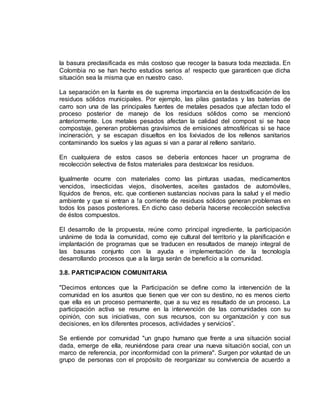 la basura preclasificada es más costoso que recoger la basura toda mezclada. En 
Colombia no se han hecho estudios serios a! respecto que garanticen que dicha 
situación sea la misma que en nuestro caso. 
La separación en la fuente es de suprema importancia en la destoxificación de los 
residuos sólidos municipales. Por ejemplo, las pilas gastadas y las baterías de 
carro son una de las principales fuentes de metales pesados que afectan todo el 
proceso posterior de manejo de los residuos sólidos como se mencionó 
anteriormente. Los metales pesados afectan la calidad del compost si se hace 
compostaje, generan problemas gravísimos de emisiones atmosféricas si se hace 
incineración, y se escapan disueltos en los lixiviados de los rellenos sanitarios 
contaminando los suelos y las aguas si van a parar al relleno sanitario. 
En cualquiera de estos casos se debería entonces hacer un programa de 
recolección selectiva de fistos materiales para destoxicar los residuos. 
Igualmente ocurre con materiales como las pinturas usadas, medicamentos 
vencidos, insecticidas viejos, disolventes, aceites gastados de automóviles, 
líquidos de frenos, etc. que contienen sustancias nocivas para la salud y el medio 
ambiente y que si entran a !a corriente de residuos sólidos generan problemas en 
todos los pasos posteriores. En dicho caso debería hacerse recolección selectiva 
de éstos compuestos. 
El desarrollo de la propuesta, reúne como principal ingrediente, la participación 
unánime de toda la comunidad, como eje cultural del territorio y la planificación e 
implantación de programas que se traducen en resultados de manejo integral de 
las basuras conjunto con la ayuda e implementación de la tecnología 
desarrollando procesos que a la larga serán de beneficio a la comunidad. 
3.8. PARTICIPACION COMUNITARIA 
"Decimos entonces que la Participación se define como la intervención de la 
comunidad en los asuntos que tienen que ver con su destino, no es menos cierto 
que ella es un proceso permanente, que a su vez es resultado de un proceso. La 
participación activa se resume en la intervención de las comunidades con su 
opinión, con sus iniciativas, con sus recursos, con su organización y con sus 
decisiones, en los diferentes procesos, actividades y servicios”. 
Se entiende por comunidad "un grupo humano que frente a una situación social 
dada, emerge de ella, reuniéndose para crear una nueva situación social, con un 
marco de referencia, por inconformidad con la primera". Surgen por voluntad de un 
grupo de personas con el propósito de reorganizar su convivencia de acuerdo a 
 