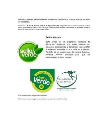 normas y valores individualmente elaborados, con base a nuevos marcos sociales 
de referencia. 
Acurio, G., I.-A. D. B. E. Division and P. A. H. Organization 1997. Diagnóstico de la situación del manejo de residuos 
sólidos municipales en América Latina y el Caribe. División de Medio Ambiente, Departamento de Programas Sociales y 
Desarrollo Sostenible, Banco Interamericano de Des 
Sellos Verdes 
Sello Verde es un programa ecológico de 
educación ambiental que avala experiencias, 
procesos, ecosistemas y personajes que aportan 
al equilibrio ambiental o a la vida en el planeta. 
También es un espacio que, de manera didáctica, 
pretende mostrar procesos para que los 
espectadores puedan replicar. 
Guía verde del ahorro energético de Greenpeace 
http://w w w .greenpeace.org.ar/secciones/campanias/solar/ef iciencia/informes/guia 
 