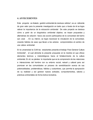 4. ANTECEDENTES 
Este proyecto es titulado gestión ambiental de residuos sólidos”, es un referente 
de gran valor para la presente investigación en tanto que a través de él se logra 
valorar la importancia de la educación ambiental De este proyecto se destaca 
cómo a partir de un diagnóstico ambiental objetivo, se trazan propuestas y 
alternativas de solución hacia una acción participativa de la comunidad del barrio 
san José . En su interior, se logra reconocer la vinculación de la comunidad, 
creando hábitos de aseo que llevan a los actores comprometidos al cambio de 
una cultura ambiental 
En la universidad la CUN las estudiantes presenta el trabajo Para Generar Cultura 
Ambiental”, el cual alimenta la presente propuesta en la medida en que ofrece 
elementos teóricos y metodológicos hacia el fortalecimiento de la cultura 
ambiental. En él, se plantea lo importante que es la comprensión de las relaciones 
e interacciones del hombre con su entorno social, natural y cultural para así 
promover en las comunidades un proceso de sensibilización acerca de sus 
potencialidades, problemáticas, hábitos y costumbres, que permita la apropiación 
de su realidad y así generar nuevos actitudes, comportamientos, valores y 
prácticas ambientales de forma lúdica recreativa. 
