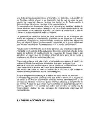 Una de las principales problemáticas ambientales, en Colombia, es la gestión de 
los Residuos sólidos urbanos y su disposición final, la cual es objeto de este 
estudio. se presentan diversos factores que inciden en la Contaminación y 
depredación de los recursos naturales, entre los principales se 
Encuentran el arrojo de residuos sólidos a la intemperie (en avenidas, canales de 
riegos, espacios desocupados), generando los denominados puntos críticos que 
constituyen en focos infecciosos el entierro y la quema de desperdicios, la falta de 
conciencia Ambiental por parte de los pobladores. 
La generación de desechos sólidos es parte indisoluble de las actividades que 
realiza una organización. Considerando que dentro de las etapas del ciclo de vida 
(generación, transportación, almacenamiento, recolección, tratamiento disposición 
final), las empresas constituyen el escenario fundamental, en el que se desarrollan 
y se vinculan las diferentes actividades asociadas al manejo de los mismos. 
Resulta esencial el tratamiento acertado de los temas y su consideración de forma 
Priorizada en el contexto de las actividades de gestión ambiental, a través de los 
cuales se potencie el establecimiento de esquemas de manejo seguro que 
garanticen un mayor nivel de protección ambiental, como parte de las metas y 
objetivos de los diferentes sectores productivos. 
. 
El principal problema está relacionado a los limitados procesos en la gestión de 
residuos sólidos lo que contribuye al deterioro de la salud ambiental, toda 
Vez que la capacidad técnico operativa para la gestión de residuos sólidos, está a 
cargo de la unidad la alcaldía una unidad especializada para el tema, 
Ello implica que existe un desconocimiento de la importancia del manejo de 
residuos sólidos (en el marco de una Gestión Integrada). 
Aunque la legislación vigente regule el ámbito del medio natural, se producen 
Numerosas irregularidades y abusos sobre éste. Esto es debido, en la mayoría de 
los casos, a una falta de coordinación entre las distintas administraciones y a la 
presencia de intereses económicos que se priorizan, antes que el cumplimiento de 
las normas. A pesar de que existen muchos estudios que describen los aspectos 
técnicos, Operativos y de gestión que deben ser tomados en cuenta para la 
implementación Exitosa de una estrategia de mejoramiento progresivo del 
medioambiente, 
1.1 FORMULACION DEL PROBLEMA 
 