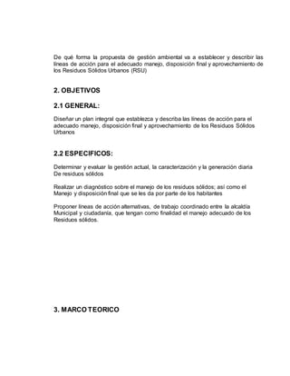 De qué forma la propuesta de gestión ambiental va a establecer y describir las 
líneas de acción para el adecuado manejo, disposición final y aprovechamiento de 
los Residuos Sólidos Urbanos (RSU) 
2. OBJETIVOS 
2.1 GENERAL: 
Diseñar un plan integral que establezca y describa las líneas de acción para el 
adecuado manejo, disposición final y aprovechamiento de los Residuos Sólidos 
Urbanos 
2.2 ESPECIFICOS: 
Determinar y evaluar la gestión actual, la caracterización y la generación diaria 
De residuos sólidos 
Realizar un diagnóstico sobre el manejo de los residuos sólidos; así como el 
Manejo y disposición final que se les da por parte de los habitantes 
Proponer líneas de acción alternativas, de trabajo coordinado entre la alcaldía 
Municipal y ciudadanía, que tengan como finalidad el manejo adecuado de los 
Residuos sólidos. 
3. MARCO TEORICO 
 