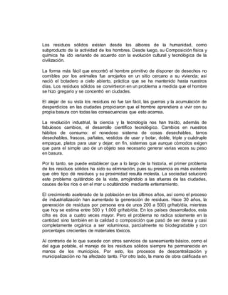 Los residuos sólidos existen desde los albores de la humanidad, como 
subproducto de la actividad de los hombres. Desde luego, su Composición física y 
química ha ido variando de acuerdo con la evolución cultural y tecnológica de la 
civilización. 
La forma más fácil que encontró el hombre primitivo de disponer de desechos no 
comibles por los animales fue arrojarlos en un sitio cercano a su vivienda; asi 
nació el botadero a cielo abierto, práctica que se ha mantenido hasta nuestros 
días. Los residuos sólidos se convirtieron en un problema a medida que el hombre 
se hizo gregario y se concentró en ciudades. 
El alejar de su vista los residuos no fue tan fácil, las guerras y la acumulación de 
desperdicios en las ciudades propiciaron que el hombre aprendiera a vivir con su 
propia basura con todas las consecuencias que esto acarrea. 
La revolución industrial, la ciencia y la tecnología nos han traído, además de 
fabulosos cambios, el desarrollo científico tecnológico. Cambios en nuestros 
hábitos de consumo: el novedoso sistema de cosas desechables, tarros 
desechables, frascos, pañales, vestidos de usar y botar, doble, triple y cuádruple 
empaque, platos para usar y dejar; en fin, sistemas que aunque cómodos exigen 
que para el simple uso de un objeto sea necesario generar varias veces su peso 
en basura. 
Por lo tanto, se puede establecer que a lo largo de la historia, el primer problema 
de los residuos sólidos ha sido su eliminación, pues su presencia es más evidente 
que otro tipo dé residuos y su proximidad resulta molesta. La sociedad solucionó 
este problema quitándolo de la vista, arrojándolo a las afueras de las ciudades, 
cauces de los ríos o en el mar u ocultándolo mediante enterramiento. 
El crecimiento acelerado de la población en los últimos años, así como el proceso 
de industrialización han aumentado la generación de residuos. Hace 30 años, la 
generación de residuos por persona era de unos 200 a 500) gr/hab/día, mientras 
que hoy se estima entre 500 y 1.000 gr/hab/día. En los países desarrollados, esta 
cifra es dos a cuatro veces mayor. Pero el problema no radica solamente en la 
cantidad sino también en la calidad o composición que pasó de ser densa y casi 
completamente orgánica a ser voluminosa, parcialmente no biodegradable y con 
porcentajes crecientes de materiales tóxicos. 
Al contrario de lo que sucede con otros servicios de saneamiento básico, como el 
del agua potable, el manejo de los residuos sólidos siempre ha permanecido en 
manos de los municipios. Por esto, los procesos de descentralización y 
municipalización no ha afectado tanto. Por otro lado, la mano de obra calificada en 
 