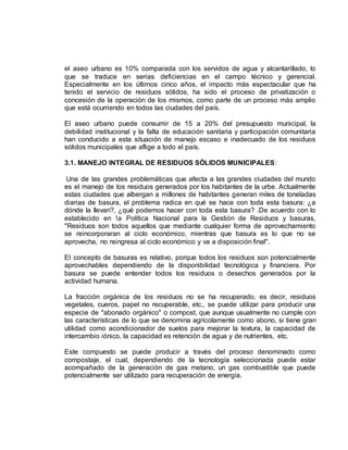 el aseo urbano es 10% comparada con los servidos de agua y alcantarillado, lo 
que se traduce en serias deficiencias en el campo técnico y gerencial. 
Especialmente en los últimos cinco años, el impacto más espectacular que ha 
tenido el servicio de residuos sólidos, ha sido el proceso de privatización o 
concesión de la operación de los mismos, como parte de un proceso más amplio 
que está ocurriendo en todos las ciudades del país. 
El aseo urbano puede consumir de 15 a 20% del presupuesto municipal, la 
debilidad institucional y la falta de educación sanitaria y participación comunitaria 
han conducido a esta situación de manejo escaso e inadecuado de los residuos 
sólidos municipales que aflige a todo el país. 
3.1. MANEJO INTEGRAL DE RESIDUOS SÓLIDOS MUNICIPALES: 
Una de las grandes problemáticas que afecta a las grandes ciudades del mundo 
es el manejo de los residuos generados por los habitantes de la urbe. Actualmente 
estas ciudades que albergan a millones de habitantes generan miles de toneladas 
diarias de basura, el problema radica en qué se hace con toda esta basura: ¿a 
dónde la llevan?, ¿qué podemos hacer con toda esta basura? .De acuerdo con lo 
establecido en !a Política Nacional para la Gestión de Residuos y basuras, 
"Residuos son todos aquellos que mediante cualquier forma de aprovechamiento 
se reincorporaran al ciclo económico, mientras que basura es lo que no se 
aprovecha, no reingresa al ciclo económico y va a disposición final". 
El concepto de basuras es relativo, porque todos los residuos son potencialmente 
aprovechables dependiendo de la disponibilidad tecnológica y financiera. Por 
basura se puede entender todos los residuos o desechos generados por la 
actividad humana. 
La fracción orgánica de los residuos no se ha recuperado, es decir, residuos 
vegetales, cueros, papel no recuperable, etc., se puede utilizar para producir una 
especie de "abonado orgánico" o compost, que aunque usualmente no cumple con 
las características de lo que se denomina agrícolamente como abono, si tiene gran 
utilidad como acondicionador de suelos para mejorar la textura, la capacidad de 
intercambio iónico, la capacidad es retención de agua y de nutrientes, etc. 
Este compuesto se puede producir a través del proceso denominado como 
compostaje, el cual, dependiendo de la tecnología seleccionada puede estar 
acompañado de la generación de gas metano, un gas combustible que puede 
potencialmente ser utilizado para recuperación de energía. 
 