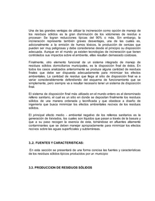Una de las grandes ventajas de utilizar la incineración como opción de manejo de 
los residuos sólidos es la gran disminución de los volúmenes de residuo a 
procesar- Se logran reducciones típicas del 90% o más. Sin embargo, la 
incineración representa también graves desventajas, una de las cuales es, 
adicionalmente a la emisión de humos tóxicos, la producción de cenizas que 
pueden ser muy peligrosas y debe considerarse desde el principio su disposición 
adecuada. Aunque en el mundo ya existen tecnologías de incineración que tienen 
controlados sus impactos sobre el ambiente, ellas resultan demasiado costosas. 
Finalmente, otro elemento funcional de un sistema integrado de manejo de 
residuos sólidos domiciliarios municipales, es la disposición final de éstos. En 
todos los casos analizados anteriormente se produce alguna cantidad de residuos 
finales que debe ser dispuesta adecuadamente para minimizar los efectos 
ambientales. La cantidad de residuo que llega al sitio de disposición final va a 
variar considerablemente defendiendo del esquema de funcionamiento que se 
simplemente, pero siempre va a resultar necesario tener un sistema de disposición 
final. 
El sistema de disposición final más utilizado en el mundo entero es el denominado 
relleno sanitario, el cual es un sitio en donde se depositan finalmente los residuos 
sólidos de una manera ordenada y tecnificada y que obedece a diseño de 
ingeniería que busca minimizar los efectos ambientales nocivos de los residuos 
sólidos. 
El principal efecto medio - ambiental negativo de los rellenos sanitarios es la 
generación de lixiviados, los cuales son líquidos que pasan a través de la basura y 
que a su paso recogen la esencia de esta, tornándose en afluentes altamente 
contaminantes que se deben manejar apropiadamente para minimizar los efectos 
nocivos sobre las aguas superficiales y subterráneas. 
3..2. FUENTES Y CARACTERISTICAS: 
En esta sección se presentará de una forma concisa las fuentes y características 
de los residuos sólidos típicos producidos por un municipio 
3.3. PRODUCCION DE RESIDUOS SÓLIDOS 
 