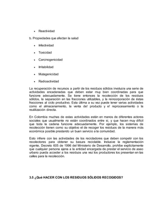  Reactividad 
b. Propiedades que afectan la salud 
 Infectividad 
 Toxicidad 
 Carcinogenicidad 
 Irritabilidad 
 Mutagenicidad 
 Radioactividad 
La recuperación de recursos a partir de los residuos sólidos involucra una serie de 
actividades encadenadas que deben estar muy bien coordinadas para que 
funcione adecuadamente. Se tiene entonces la recolección de los residuos 
sólidos, la separación en las fracciones utilizables, y la reincorporación de éstas 
fracciones al ciclo productivo. Esta última a su vez puede tener varias actividades 
como el almacenamiento, la venta de! producto y e! reprocesamiento o la 
reutilización directa. 
En Colombia muchas de estas actividades están en manos de diferentes actores 
sociales que usualmente no están coordinados entre si, y que hacen muy difícil 
que toda la cadena funcione adecuadamente. Por ejemplo, los sistemas de 
recolección tienen como su objetivo el de recoger los residuos de la manera más 
económica posible prestando un buen servicio a la comunidad. 
Esto infiere con las actividades de los recicladores que deben competir con los 
recolectores para obtener su basura reciclable. Inclusive la reglamentación 
vigente, Decreto 605 de 1996 del Ministerio de Desarrollo, prohíbe explícitamente 
que cualquier persona ajena a la entidad encargada de prestar el servicio de aseo 
urbano pueda acceder a los residuos una vez los productores los presentan en las 
calles para la recolección. 
3.5 ¿Qué HACER CON LOS RESIDUOS SÓLIDOS RECOGIDOS? 
 