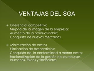 VENTAJAS DEL SGA
   Diferencial competitivo
    Mejoría de la imagen de la empresa;
    Aumento de la productividad;
    Conquista de nuevos mercados.

   Minimización de costos
    Eliminación de desperdicios;
    Conquista de la conformidad a menor costo;
    Racionalización de la gestión de los recursos
    humanos, físicos y financieros.
 