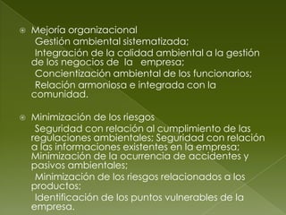    Mejoría organizacional
     Gestión ambiental sistematizada;
     Integración de la calidad ambiental a la gestión
    de los negocios de la empresa;
     Concientización ambiental de los funcionarios;
     Relación armoniosa e integrada con la
    comunidad.

   Minimización de los riesgos
     Seguridad con relación al cumplimiento de las
    regulaciones ambientales; Seguridad con relación
    a las informaciones existentes en la empresa;
    Minimización de la ocurrencia de accidentes y
    pasivos ambientales;
     Minimización de los riesgos relacionados a los
    productos;
     Identificación de los puntos vulnerables de la
    empresa.
 