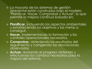    La mayoría de los sistemas de gestión
    ambiental están construidos bajo el modelo:
    "Planificar, Hacer, Comprobar y Actuar", lo que
    permite la mejora continua basada en:

   Planificar, incluyendo los aspectos ambientales
    y estableciendo los objetivos y las metas a
    conseguir,
   Hacer, implementando la formación y los
    controles operacionales necesarios,
   Comprobar, obteniendo los resultados del
    seguimiento y corrigiendo las desviaciones
    observadas
   Actuar, revisando el progreso obtenido y
    efectuando los cambios necesarios para la
    mejora del sistema.
 