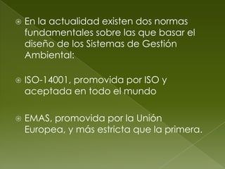   En la actualidad existen dos normas
    fundamentales sobre las que basar el
    diseño de los Sistemas de Gestión
    Ambiental:

   ISO-14001, promovida por ISO y
    aceptada en todo el mundo

   EMAS, promovida por la Unión
    Europea, y más estricta que la primera.
 