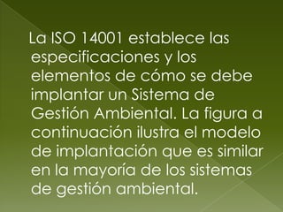 La ISO 14001 establece las
especificaciones y los
elementos de cómo se debe
implantar un Sistema de
Gestión Ambiental. La figura a
continuación ilustra el modelo
de implantación que es similar
en la mayoría de los sistemas
de gestión ambiental.
 
