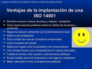 11
Ventajas de la implantación de una
Ventajas de la implantación de una
ISO 14001
ISO 14001
 Permite consumir menos recursos y mejorar resultados
Permite consumir menos recursos y mejorar resultados
 Tiene repercusiones positivas sobre la calidad de procesos y
Tiene repercusiones positivas sobre la calidad de procesos y
productos
productos
 Mejora la relación ambiental con la Administración local
Mejora la relación ambiental con la Administración local
 Motiva a los empleados
Motiva a los empleados
 Para cumplir las nuevas normativas ambientales
Para cumplir las nuevas normativas ambientales
 Como requisito del cliente
Como requisito del cliente
 Mejora la imagen ante la sociedad y los consumidores
Mejora la imagen ante la sociedad y los consumidores
 Una ventaja frente a sus competidores en nuevos mercados
Una ventaja frente a sus competidores en nuevos mercados
 Facilita el acceso a las ayudas y subvenciones públicas
Facilita el acceso a las ayudas y subvenciones públicas
 Puede facilitar servicios financieros y de seguros ventajosos
Puede facilitar servicios financieros y de seguros ventajosos
 Mejor valoración en las contrataciones públicas
Mejor valoración en las contrataciones públicas
La gestión ambiental: Cómo implantar y mantener un sistema de gestión ambiental
La gestión ambiental: Cómo implantar y mantener un sistema de gestión ambiental
 