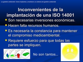12
Inconvenientes de la
Inconvenientes de la
implantación de una ISO 14001
implantación de una ISO 14001
 Son necesarias inversiones económicas.
Son necesarias inversiones económicas.
 Hacen falta recursos humanos.
Hacen falta recursos humanos.
 Es necesaria la constancia para mantener
Es necesaria la constancia para mantener
el compromiso medioambiental.
el compromiso medioambiental.
 Requiere esfuerzo para que todas las
Requiere esfuerzo para que todas las
partes se impliquen.
partes se impliquen.
La gestión ambiental: Cómo implantar y mantener un sistema de gestión ambiental
La gestión ambiental: Cómo implantar y mantener un sistema de gestión ambiental
No son tantos…
 