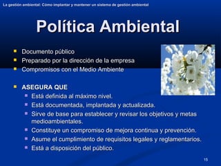 15
Política Ambiental
Política Ambiental
 Documento público
Documento público
 Preparado por la dirección de la empresa
Preparado por la dirección de la empresa
 Compromisos con el Medio Ambiente
Compromisos con el Medio Ambiente
 ASEGURA QUE
ASEGURA QUE
 Está definida al máximo nivel.
Está definida al máximo nivel.
 Está documentada, implantada y actualizada.
Está documentada, implantada y actualizada.
 Sirve de base para establecer y revisar los objetivos y metas
Sirve de base para establecer y revisar los objetivos y metas
medioambientales.
medioambientales.
 Constituye un compromiso de mejora continua y prevención.
Constituye un compromiso de mejora continua y prevención.
 Asume el cumplimiento de requisitos legales y reglamentarios.
Asume el cumplimiento de requisitos legales y reglamentarios.
 Está a disposición del público.
Está a disposición del público.
La gestión ambiental: Cómo implantar y mantener un sistema de gestión ambiental
La gestión ambiental: Cómo implantar y mantener un sistema de gestión ambiental
 