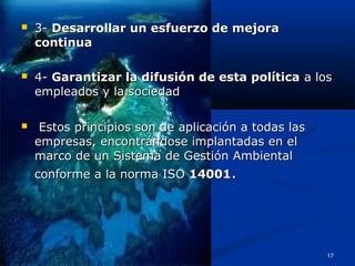  3-
3- Desarrollar un esfuerzo de mejora
Desarrollar un esfuerzo de mejora
continua
continua
 4-
4- Garantizar la difusión de esta política
Garantizar la difusión de esta política a los
a los
empleados y la sociedad
empleados y la sociedad
 Estos principios son de aplicación a todas las
Estos principios son de aplicación a todas las
empresas, encontrándose implantadas en el
empresas, encontrándose implantadas en el
marco de un Sistema de Gestión Ambiental
marco de un Sistema de Gestión Ambiental
conforme a la norma ISO
conforme a la norma ISO 14001
14001.
.
17
 
