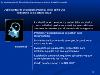18
La gestión ambiental: Cómo implantar y mantener un sistema de gestión ambiental
La gestión ambiental: Cómo implantar y mantener un sistema de gestión ambiental
Debe plantear la evaluación ambiental inicial como una
radiografía de su estado actual
•La identificación de aspectos ambientales asociados
con su actividad, productos y servicios en condiciones
normales, anormales y en situaciones de emergencia.
•Prácticas y procedimientos de gestión de la
contaminación.
•Incidentes y situaciones de emergencia ocurridos en
las instalaciones.
•Evaluación de los aspectos ambientales para
identificar aquellos que son significativos.
•Legislación ambiental, requisitos aplicables y grado
de cumplimiento de los mismos.
•Grado de adecuación a la ISO 14001.
Incluiremos
 