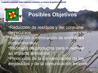 25
La gestión ambiental: Cómo implantar y mantener un sistema de gestión ambiental
La gestión ambiental: Cómo implantar y mantener un sistema de gestión ambiental
Posibles Objetivos
Reducción de residuos y del consumo
de recursos
Reducción o eliminación de emisiones
contaminantes
Rediseño de productos para minimizar
su impacto ambiental
Promoción de la concienciación de los
empleados y de la comunicación exterior
 