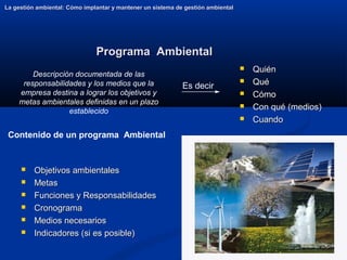 26
Programa Ambiental
Programa Ambiental
 Quién
Quién
 Qué
Qué
 Cómo
Cómo
 Con qué (medios)
Con qué (medios)
 Cuando
Cuando
La gestión ambiental: Cómo implantar y mantener un sistema de gestión ambiental
La gestión ambiental: Cómo implantar y mantener un sistema de gestión ambiental
 Objetivos ambientales
Objetivos ambientales
 Metas
Metas
 Funciones y Responsabilidades
Funciones y Responsabilidades
 Cronograma
Cronograma
 Medios necesarios
Medios necesarios
 Indicadores (si es posible)
Indicadores (si es posible)
Contenido de un programa Ambiental
Descripción documentada de las
responsabilidades y los medios que la
empresa destina a lograr los objetivos y
metas ambientales definidas en un plazo
establecido
Es decir
 
