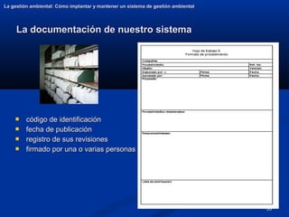 35
La documentación de nuestro sistema
La documentación de nuestro sistema
La gestión ambiental: Cómo implantar y mantener un sistema de gestión ambiental
La gestión ambiental: Cómo implantar y mantener un sistema de gestión ambiental
 código de identificación
código de identificación
 fecha de publicación
fecha de publicación
 registro de sus revisiones
registro de sus revisiones
 firmado por una o varias personas
firmado por una o varias personas
 