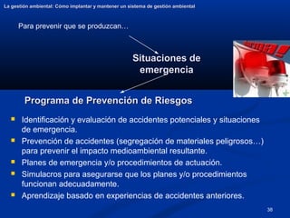 38
Situaciones de
Situaciones de
emergencia
emergencia
La gestión ambiental: Cómo implantar y mantener un sistema de gestión ambiental
La gestión ambiental: Cómo implantar y mantener un sistema de gestión ambiental
 Identificación y evaluación de accidentes potenciales y situaciones
de emergencia.
 Prevención de accidentes (segregación de materiales peligrosos…)
para prevenir el impacto medioambiental resultante.
 Planes de emergencia y/o procedimientos de actuación.
 Simulacros para asegurarse que los planes y/o procedimientos
funcionan adecuadamente.
 Aprendizaje basado en experiencias de accidentes anteriores.
Programa de Prevención de Riesgos
Programa de Prevención de Riesgos
Para prevenir que se produzcan…
 