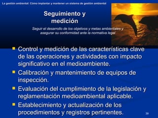 39
Seguimiento y
Seguimiento y
medición
medición
La gestión ambiental: Cómo implantar y mantener un sistema de gestión ambiental
La gestión ambiental: Cómo implantar y mantener un sistema de gestión ambiental
 Control y medición de las características clave
Control y medición de las características clave
de las operaciones y actividades con impacto
de las operaciones y actividades con impacto
significativo en el medioambiente.
significativo en el medioambiente.
 Calibración y mantenimiento de equipos de
Calibración y mantenimiento de equipos de
inspección.
inspección.
 Evaluación del cumplimiento de la legislación y
Evaluación del cumplimiento de la legislación y
reglamentación medioambiental aplicable.
reglamentación medioambiental aplicable.
 Establecimiento y actualización de los
Establecimiento y actualización de los
procedimientos y registros pertinentes.
procedimientos y registros pertinentes.
Seguir el desarrollo de los objetivos y metas ambientales y
asegurar su conformidad ante la normativa legal
 