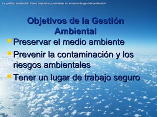 4
Objetivos de la Gestión
Objetivos de la Gestión
Ambiental
Ambiental
La gestión ambiental: Cómo implantar y mantener un sistema de gestión ambiental
La gestión ambiental: Cómo implantar y mantener un sistema de gestión ambiental
 Preservar el medio ambiente
Preservar el medio ambiente
 Prevenir la contaminación y los
Prevenir la contaminación y los
riesgos ambientales
riesgos ambientales
 Tener un lugar de trabajo seguro
Tener un lugar de trabajo seguro
 