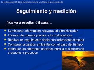 40
Seguimiento y medición
Seguimiento y medición
La gestión ambiental: Cómo implantar y mantener un sistema de gestión ambiental
La gestión ambiental: Cómo implantar y mantener un sistema de gestión ambiental
 Suministrar información relevante al administrador
Suministrar información relevante al administrador
 Informar de manera precisa a los trabajadores
Informar de manera precisa a los trabajadores
 Realizar un seguimiento fiable con indicadores simples
Realizar un seguimiento fiable con indicadores simples
 Comparar la gestión ambiental con el paso del tiempo
Comparar la gestión ambiental con el paso del tiempo
 Estimular las diferentes acciones para la sustitución de
Estimular las diferentes acciones para la sustitución de
productos o procesos
productos o procesos
Nos va a resultar útil para…
 