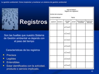 42
Registros
Registros
La gestión ambiental: Cómo implantar y mantener un sistema de gestión ambiental
La gestión ambiental: Cómo implantar y mantener un sistema de gestión ambiental
 Precisos
Precisos
 Legibles
Legibles
 Entendibles
Entendibles
 Estar identificados con la actividad,
Estar identificados con la actividad,
producto o servicio implicado.
producto o servicio implicado.
Son las huellas que nuestro Sistema
de Gestión ambiental va dejando con
el paso del tiempo
Características de los registros
 