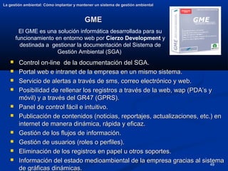 49
GME
GME
La gestión ambiental: Cómo implantar y mantener un sistema de gestión ambiental
La gestión ambiental: Cómo implantar y mantener un sistema de gestión ambiental
 Control on-line de la documentación del SGA.
Control on-line de la documentación del SGA.
 Portal web e intranet de la empresa en un mismo sistema.
Portal web e intranet de la empresa en un mismo sistema.
 Servicio de alertas a través de sms, correo electrónico y web.
Servicio de alertas a través de sms, correo electrónico y web.
 Posibilidad de rellenar los registros a través de la web, wap (PDA’s y
Posibilidad de rellenar los registros a través de la web, wap (PDA’s y
móvil) y a través del GR47 (GPRS).
móvil) y a través del GR47 (GPRS).
 Panel de control fácil e intuitivo.
Panel de control fácil e intuitivo.
 Publicación de contenidos (noticias, reportajes, actualizaciones, etc.) en
Publicación de contenidos (noticias, reportajes, actualizaciones, etc.) en
internet de manera dinámica, rápida y eficaz.
internet de manera dinámica, rápida y eficaz.
 Gestión de los flujos de información.
Gestión de los flujos de información.
 Gestión de usuarios (roles o perfiles).
Gestión de usuarios (roles o perfiles).
 Eliminación de los registros en papel u otros soportes.
Eliminación de los registros en papel u otros soportes.
 Información del estado medioambiental de la empresa gracias al sistema
Información del estado medioambiental de la empresa gracias al sistema
de gráficas dinámicas.
de gráficas dinámicas.
El GME es una solución informática desarrollada para su
funcionamiento en entorno web por Cierzo Development y
destinada a gestionar la documentación del Sistema de
Gestión Ambiental (SGA)
 