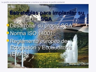 8
Estrategias para implantar su
Estrategias para implantar su
SGA
SGA
 Desarrollar su propio SGA
Desarrollar su propio SGA
 Norma ISO 14001
Norma ISO 14001
 Reglamento europeo de
Reglamento europeo de
Ecogestión y Ecoauditoría
Ecogestión y Ecoauditoría
(EMAS)
(EMAS)
La gestión ambiental: Cómo implantar y mantener un sistema de gestión ambiental
La gestión ambiental: Cómo implantar y mantener un sistema de gestión ambiental
 