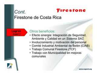 Cont.
 Firestone de Costa Rica

Logros    Otros beneficios:
(cont.)   • Efecto sinergia: Integración de Seguridad,
            Ambiente y Calidad en un Sistema SAC
          • Involucramiento y motivación del personal
          • Comité Industrial Ambiental de Belén (CIAB)
          • Trabajo Comunal Firestone (TCF)
          • Trabajo con Municipalidad en mejoras
            comunales
 