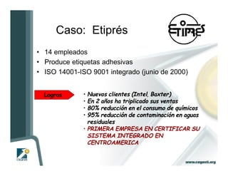 Caso: Etiprés                              I
• 14 empleados
• Produce etiquetas adhesivas
• ISO 14001-ISO 9001 integrado (junio de 2000)


  Logros      • Nuevos clientes (Intel, Baxter)
              • En 2 años ha triplicado sus ventas
              • 80% reducción en el consumo de químicos
              • 95% reducción de contaminación en aguas
                residuales
              • PRIMERA EMPRESA EN CERTIFICAR SU
                SISTEMA INTEGRADO EN
                CENTROAMERICA
 